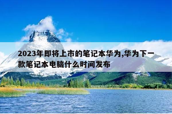 2023年即将上市的笔记本华为,华为下一款笔记本电脑什么时间发布