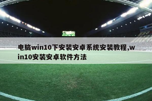 电脑win10下安装安卓系统安装教程,win10安装安卓软件方法