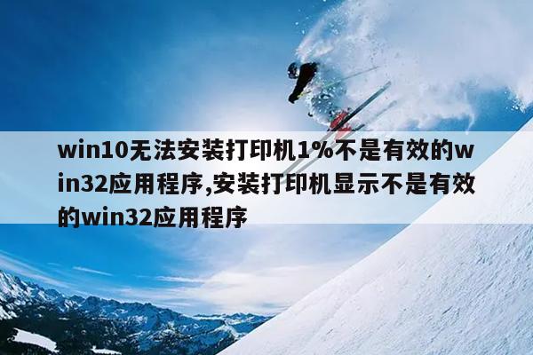 win10无法安装打印机1%不是有效的win32应用程序,安装打印机显示不是有效的win32应用程序
