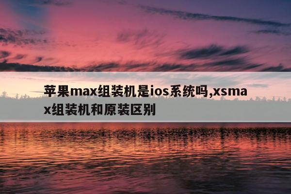 苹果max组装机是ios系统吗,xsmax组装机和原装区别